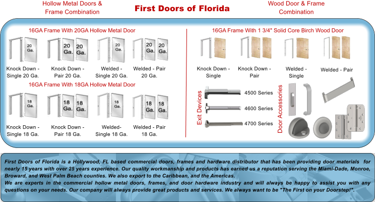 First Doors of Florida Knock Down - Single 20 Ga. 16GA Frame With 20GA Hollow Metal Door Knock Down - Pair 20 Ga. Welded - Single 20 Ga. Welded - Pair 20 Ga. 16GA Frame With 18GA Hollow Metal Door Knock Down - Single 18 Ga. Knock Down - Pair 18 Ga. Welded- Single 18 Ga. Welded - Pair 18 Ga. Hollow Metal Doors & Frame Combination Wood Door & Frame Combination Knock Down - Single Knock Down - Pair Welded - Single Welded - Pair 16GA Frame With 1 3/4" Solid Core Birch Wood Door 4500 Series  4600 Series  4700 Series  Exit Devices Door Accessories First Doors of Florida is a Hollywood, FL based commercial doors, frames and hardware distributor that has been providing door materials  for nearly 15 years with over 25 years experience. Our quality workmanship and products has earned us a reputation serving the Miami-Dade, Monroe, Broward, and West Palm Beach counties. We also export to the Caribbean, and the Americas. We are experts in the commercial hollow metal doors, frames, and door hardware industry and will always be happy to assist you with any questions on your needs. Our company will always provide great products and services. We always want to be "The First on your Doorstep!".