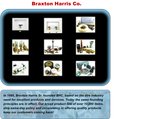 Braxton Harris Co. In 1985, Braxton Harris Sr. founded BHC, based on the dire industry need for excellent products and services. Today the same founding principles are in effect. Our broad product line of over 10,000 items, ship same-day policy and consistency in offering quality products keep our customers coming back!